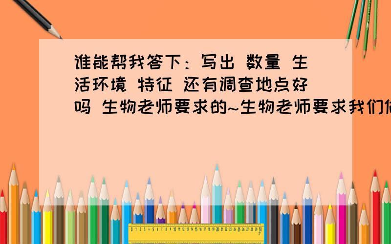 谁能帮我答下：写出 数量 生活环境 特征 还有调查地点好吗 生物老师要求的~生物老师要求我们做调查 我懒得去 告下 身边的生物就行