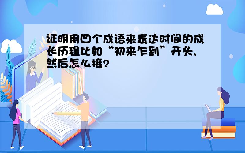 证明用四个成语来表达时间的成长历程比如“初来乍到”开头,然后怎么接?