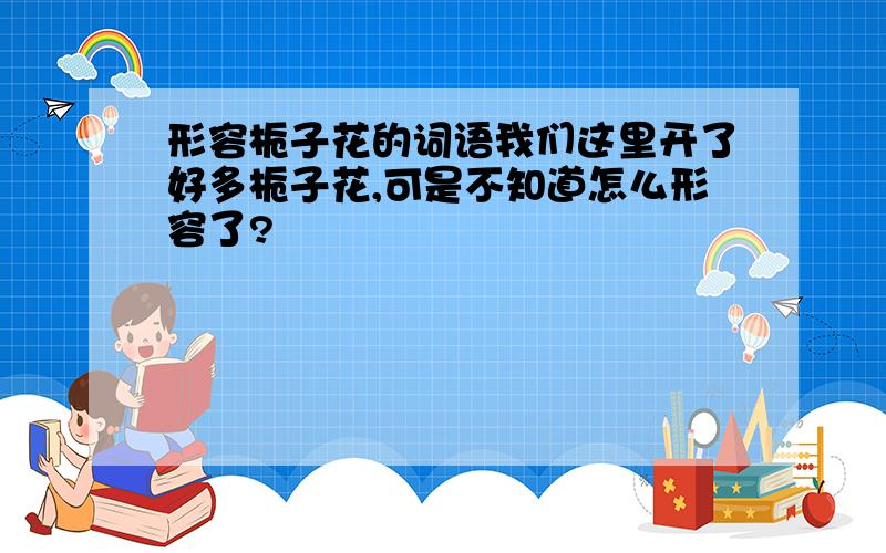 形容栀子花的词语我们这里开了好多栀子花,可是不知道怎么形容了?