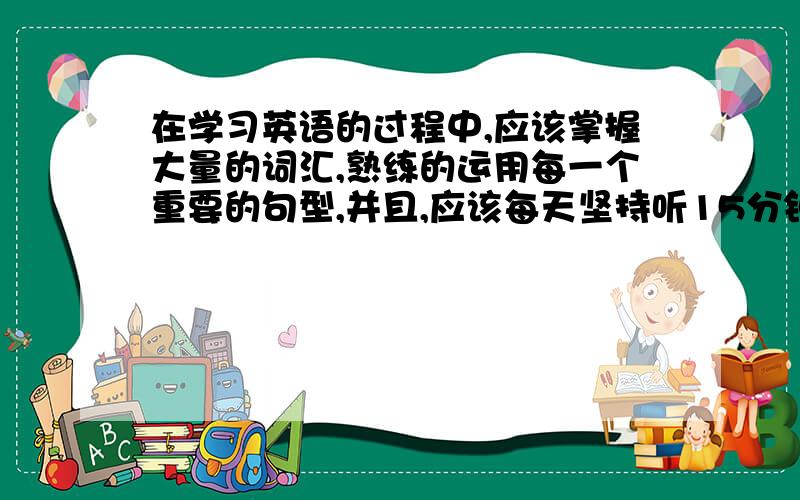 在学习英语的过程中,应该掌握大量的词汇,熟练的运用每一个重要的句型,并且,应该每天坚持听15分钟磁带