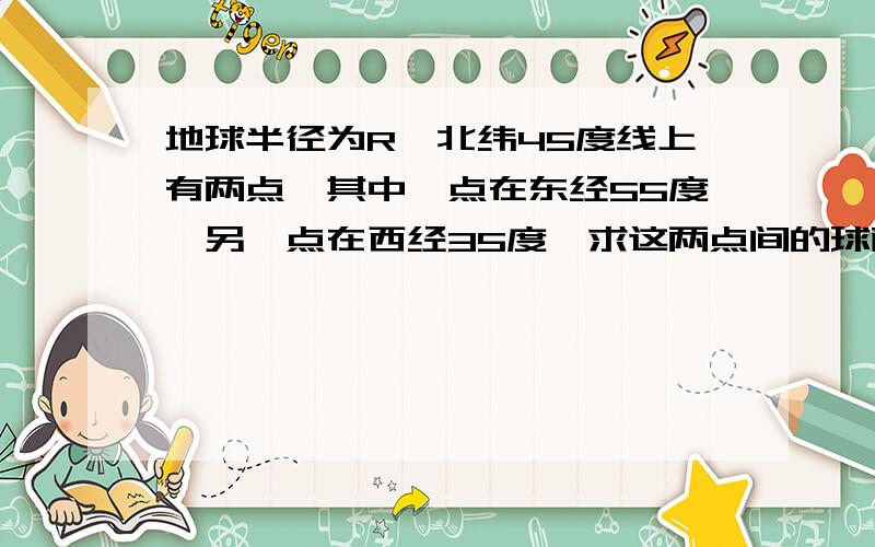 地球半径为R,北纬45度线上有两点,其中一点在东经55度,另一点在西经35度,求这两点间的球面距离?