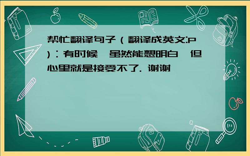 帮忙翻译句子（翻译成英文:P)：有时候,虽然能想明白,但心里就是接受不了. 谢谢