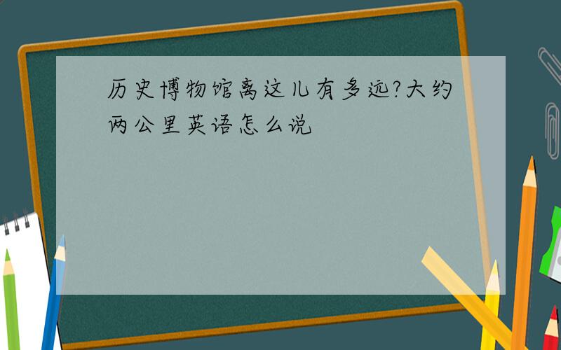 历史博物馆离这儿有多远?大约两公里英语怎么说