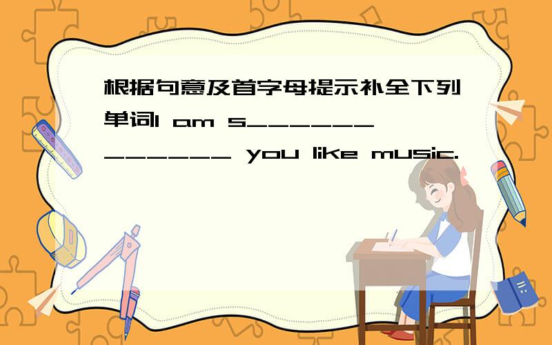 根据句意及首字母提示补全下列单词I am s____________ you like music.