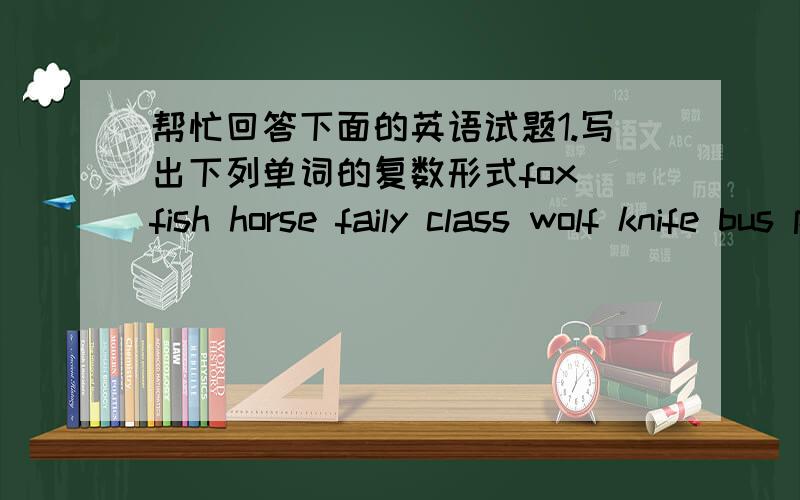 帮忙回答下面的英语试题1.写出下列单词的复数形式fox fish horse faily class wolf knife bus peach foot woman child2.写出下列单词的单数形式houses oxen mice are shelves ladies potatoes sheep snakes deer teeth men