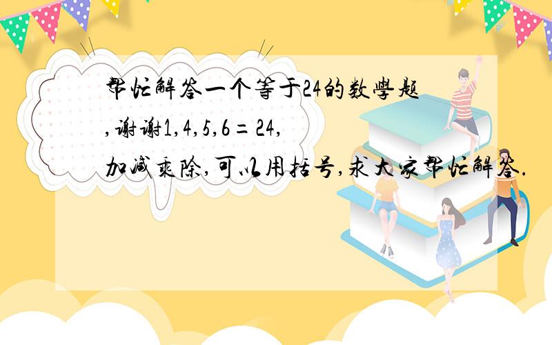 帮忙解答一个等于24的数学题,谢谢1,4,5,6=24,加减乘除,可以用括号,求大家帮忙解答.