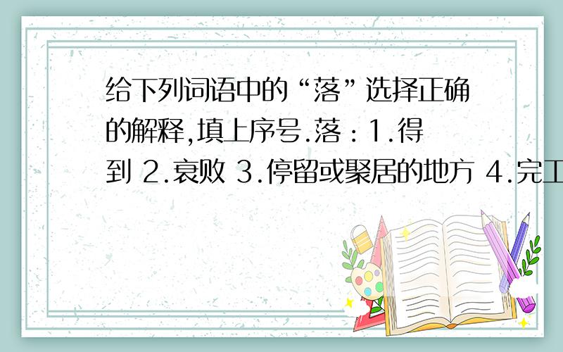 给下列词语中的“落”选择正确的解释,填上序号.落：1.得到 2.衰败 3.停留或聚居的地方 4.完工 5.遗留在后面 6.用笔写 7.归属 8.掉下、下降（1）落笔（ ） （2）骄傲使人落后（ ） （3）落花