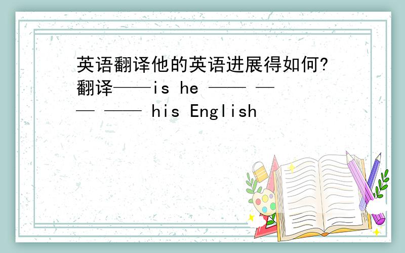 英语翻译他的英语进展得如何?翻译——is he —— —— —— his English