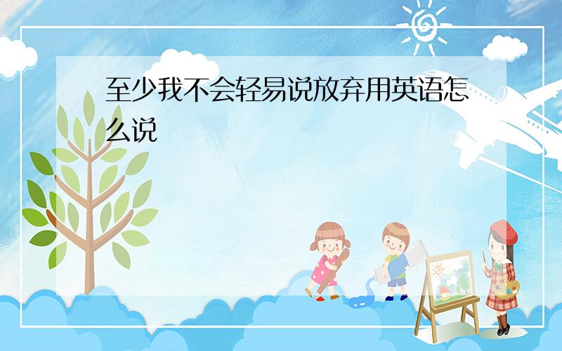 至少我不会轻易说放弃用英语怎么说