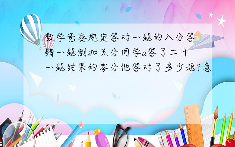 数学竞赛规定答对一题的八分答错一题倒扣五分同学a答了二十一题结果的零分他答对了多少题?急