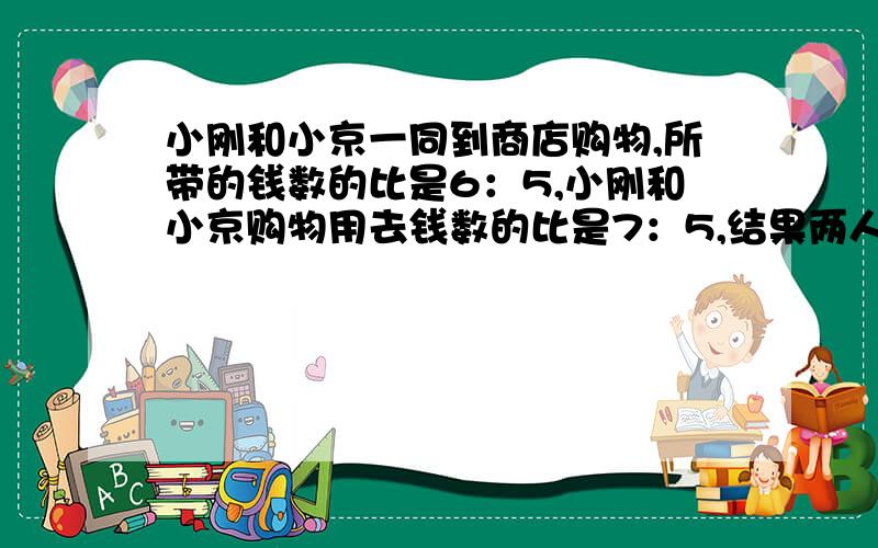 小刚和小京一同到商店购物,所带的钱数的比是6：5,小刚和小京购物用去钱数的比是7：5,结果两人都剩25元小刚带了多少钱?