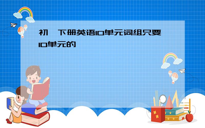 初一下册英语10单元词组只要10单元的,