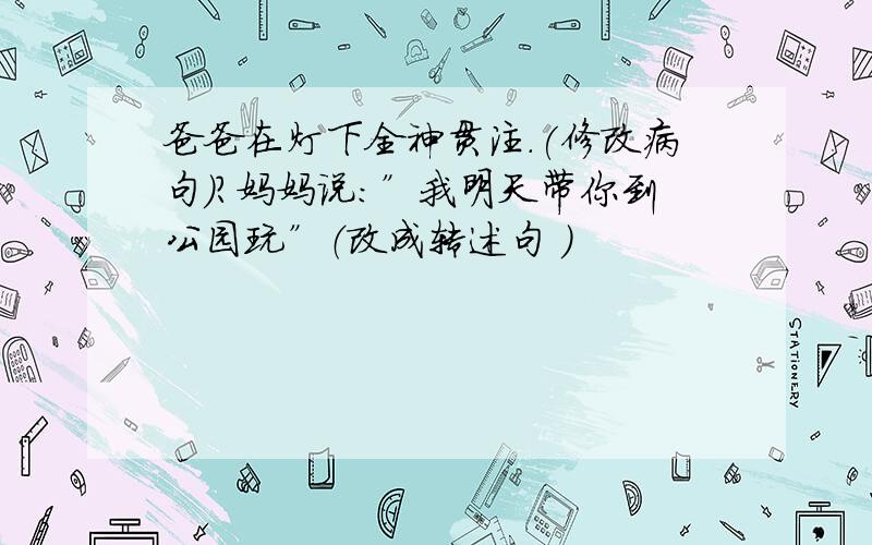 爸爸在灯下全神贯注.(修改病句）?妈妈说：”我明天带你到公园玩”（改成转述句 ）