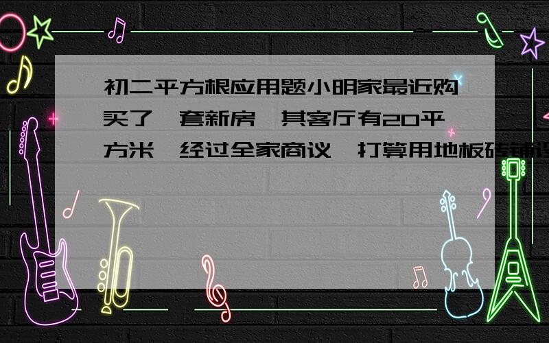 初二平方根应用题小明家最近购买了一套新房,其客厅有20平方米,经过全家商议,打算用地板砖铺设地面,小明计算了一下,可以用80块正方形的地板砖铺设整个客厅,你知道小明家购买的正方形地