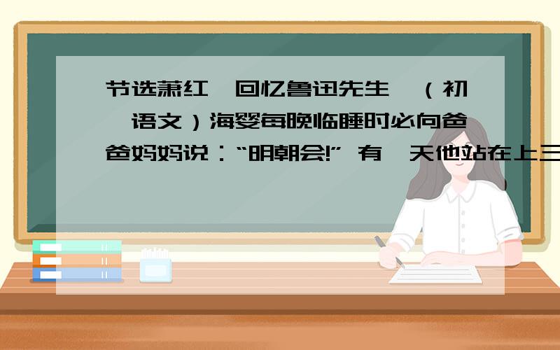 节选萧红《回忆鲁迅先生》（初一语文）海婴每晚临睡时必向爸爸妈妈说：“明朝会!” 有一天他站在上三楼去的楼梯口上喊着：“爸爸,明朝会!” 鲁迅先生那时正病的沉重,喉咙里边似乎有