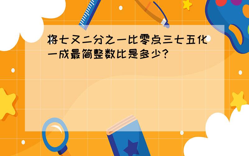 将七又二分之一比零点三七五化一成最简整数比是多少?