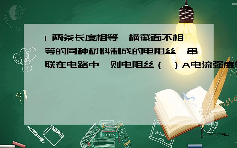 1 两条长度相等、横截面不相等的同种材料制成的电阻丝,串联在电路中,则电阻丝（ ）A电流强度较大 B电流强度较小 C电压较大 D电压较小则粗电阻丝（ ） 少打了一个字