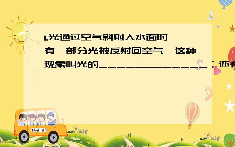 1.光通过空气斜射入水面时,有一部分光被反射回空气,这种现象叫光的____________；还有一部分光进入水中,光线发生_____________,这种现象叫做光的_____________,这两种现象同时发生.