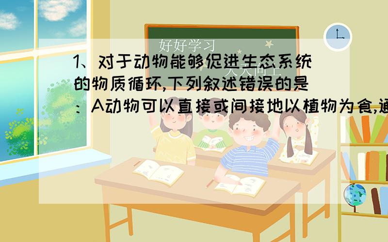 1、对于动物能够促进生态系统的物质循环,下列叙述错误的是：A动物可以直接或间接地以植物为食,通过消化和吸收变成自身组成物质B进入动物体内的食物被分解成二氧化碳、尿液等物质,并