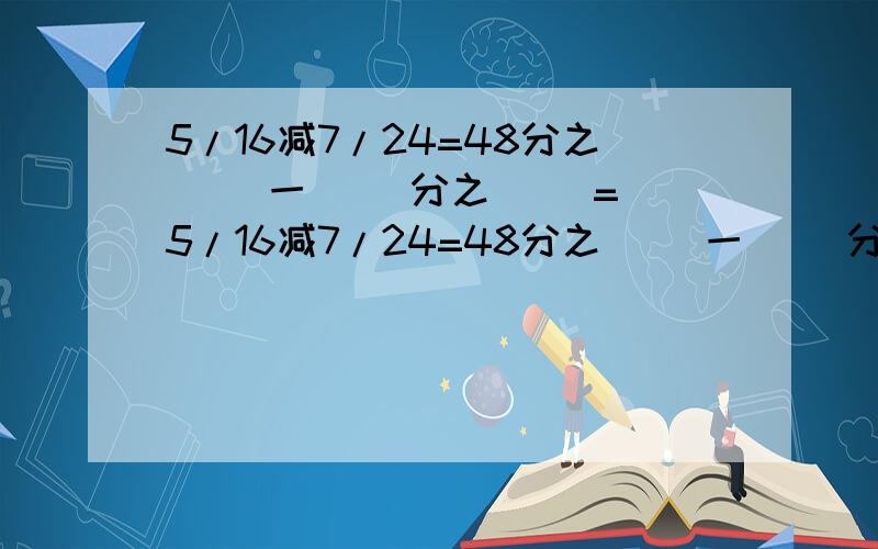 5/16减7/24=48分之( )一( )分之( )=(5/16减7/24=48分之( )一( )分之( )=( )分之( )