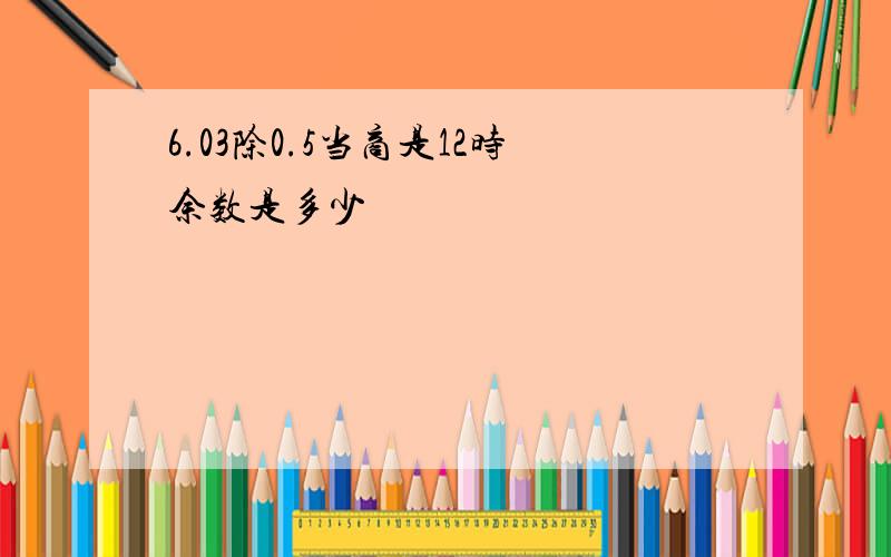 6.03除0.5当商是12时余数是多少