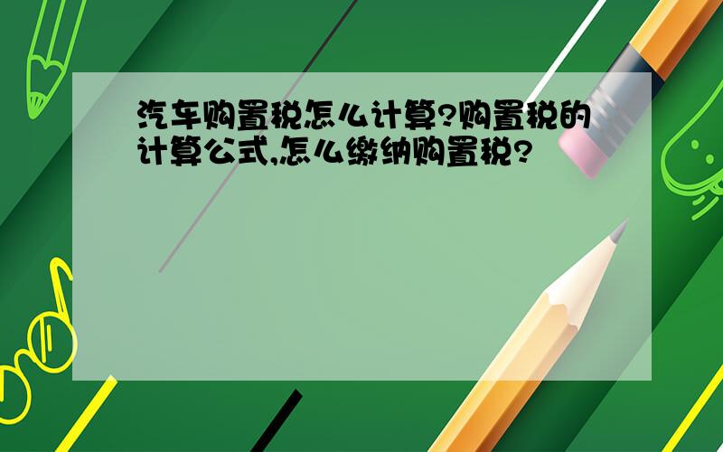 汽车购置税怎么计算?购置税的计算公式,怎么缴纳购置税?