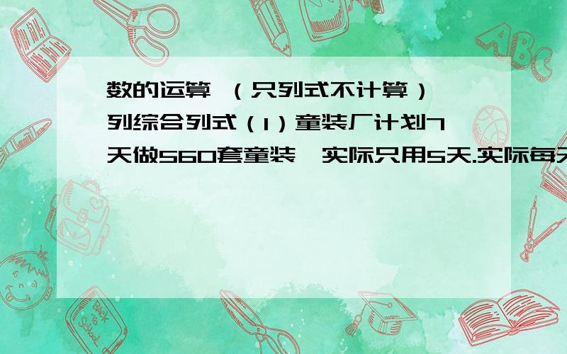 数的运算 （只列式不计算） 列综合列式（1）童装厂计划7天做560套童装,实际只用5天.实际每天比计划多做多少套?（2）童装厂计划7天做560套童装,实际每天比原计划多做32套.实际多少天完成?