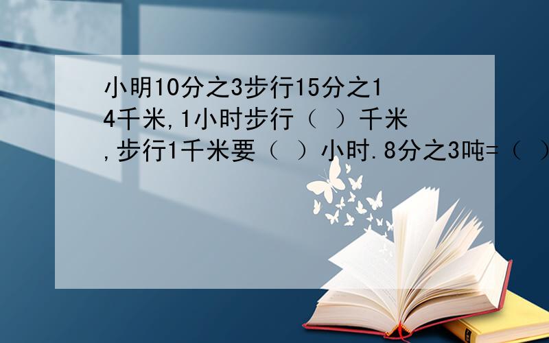 小明10分之3步行15分之14千米,1小时步行（ ）千米,步行1千米要（ ）小时.8分之3吨=（ ）千克 （ ）吨的2分之1是5分之6吨 1.5升=（ ）立方分米