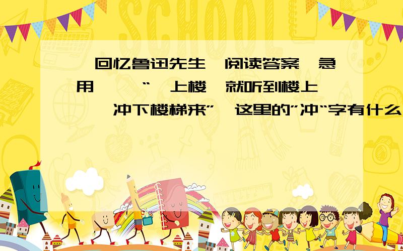 《回忆鲁迅先生》阅读答案,急用…… “一上楼,就听到楼上……冲下楼梯来”,这里的”冲“字有什么妙处.作者以女性的细心体察,敏锐的捕捉到了鲁迅先生许多有灵性的生活细节,表现出鲁迅