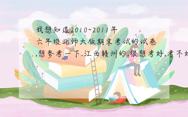 我想知道2010~2011年六年级北师大版期末考试的试卷,想参考一下.江西赣州的.很想考好,考不好年就过不好啊.