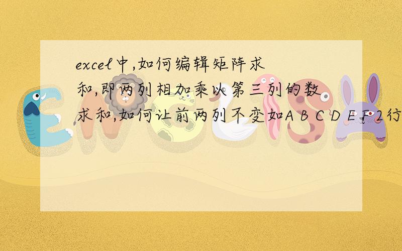 excel中,如何编辑矩阵求和,即两列相加乘以第三列的数求和,如何让前两列不变如A B C D E F 2行6列100 50 25 30 35 40120 60 20 24 30 36我要求和（100+50）*25+(120+60)*20 拖动时只变后边相乘的C D E F列的数 .