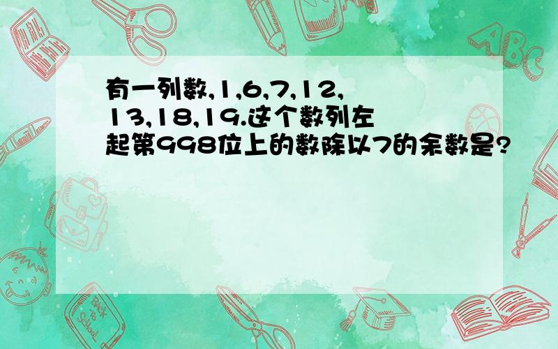 有一列数,1,6,7,12,13,18,19.这个数列左起第998位上的数除以7的余数是?