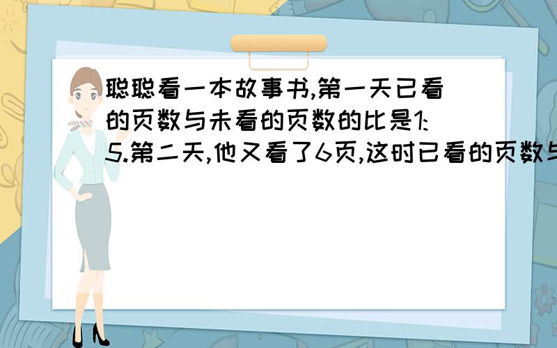 聪聪看一本故事书,第一天已看的页数与未看的页数的比是1:5.第二天,他又看了6页,这时已看的页数与未看页数是1:4.这本故事书共有多少页?