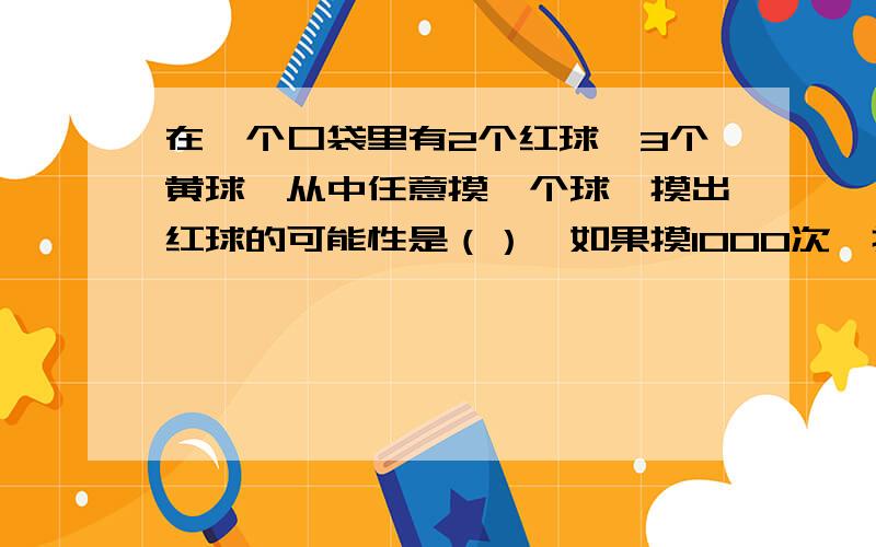 在一个口袋里有2个红球,3个黄球,从中任意摸一个球,摸出红球的可能性是（）,如果摸1000次,摸出红球的大约是（）次.