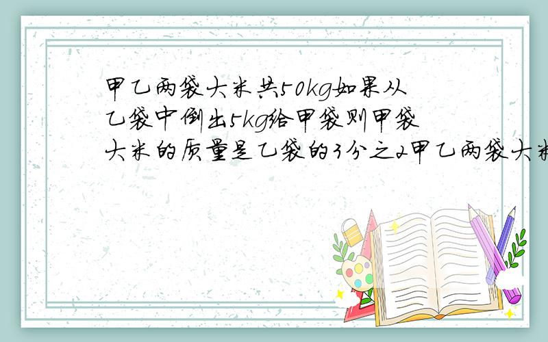 甲乙两袋大米共50kg如果从乙袋中倒出5kg给甲袋则甲袋大米的质量是乙袋的3分之2甲乙两袋大米原来各有千克