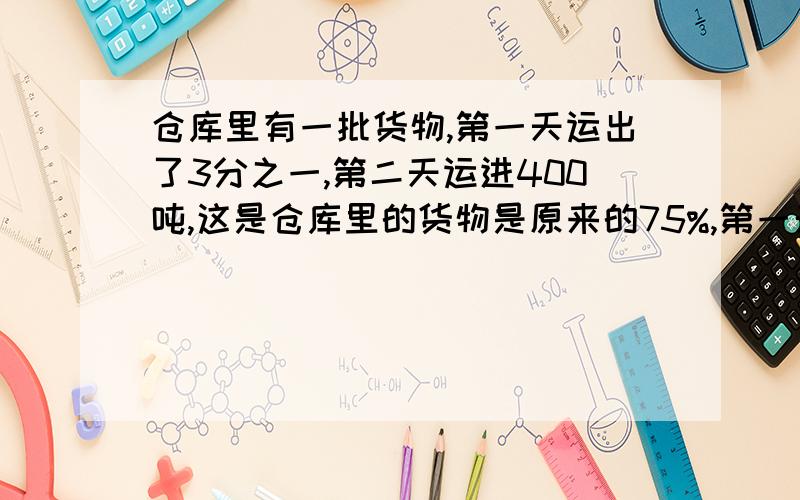 仓库里有一批货物,第一天运出了3分之一,第二天运进400吨,这是仓库里的货物是原来的75%,第一天运出货物多少吨?