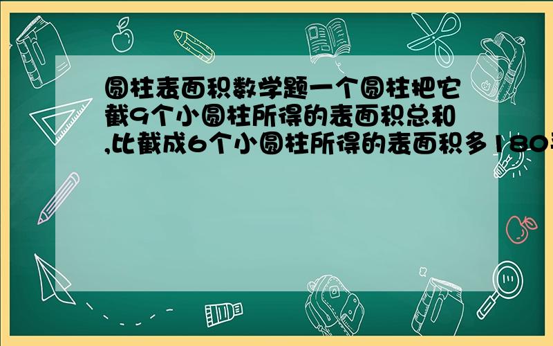 圆柱表面积数学题一个圆柱把它截9个小圆柱所得的表面积总和,比截成6个小圆柱所得的表面积多180平方厘米,原来圆柱的底面积是多少平方厘米?(请列出算式)