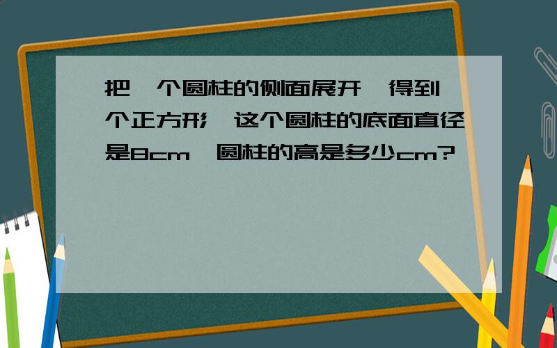 把一个圆柱的侧面展开,得到一个正方形,这个圆柱的底面直径是8cm,圆柱的高是多少cm?