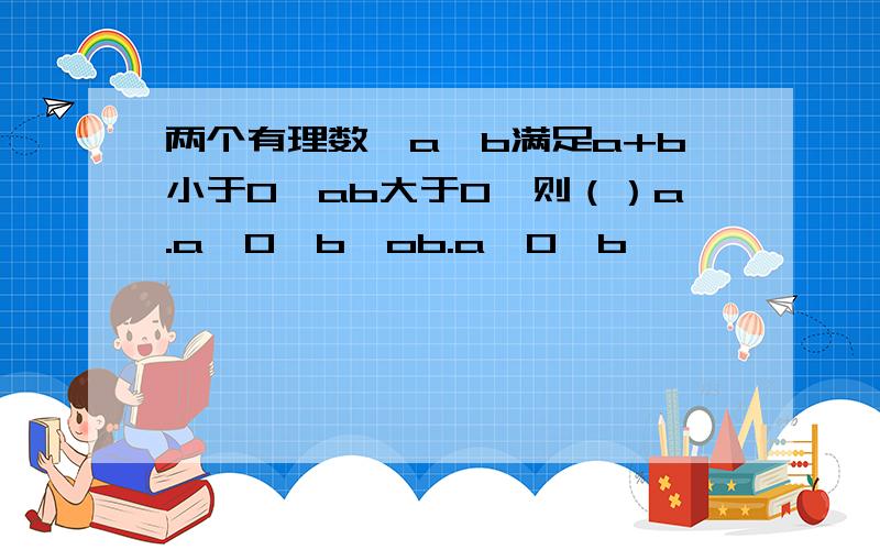 两个有理数,a,b满足a+b小于0,ab大于0,则（）a.a>0,b>ob.a>0,b