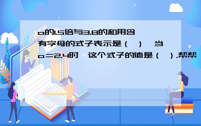 a的1.5倍与3.8的和用含有字母的式子表示是（ ）,当a＝2.4时,这个式子的值是（ ）.帮帮