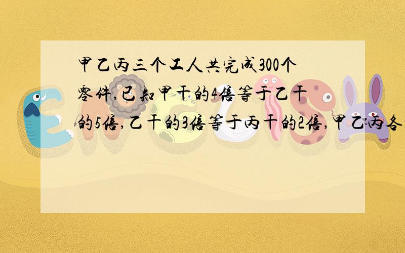 甲乙丙三个工人共完成300个零件,已知甲干的4倍等于乙干的5倍,乙干的3倍等于丙干的2倍,甲乙丙各干了多少个零件?