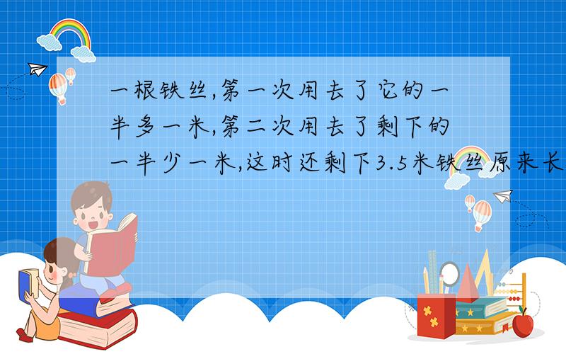 一根铁丝,第一次用去了它的一半多一米,第二次用去了剩下的一半少一米,这时还剩下3.5米铁丝原来长多少米