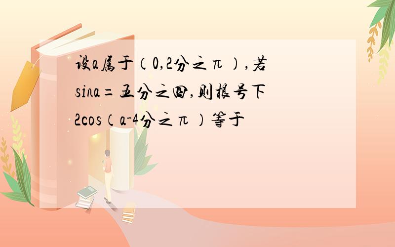 设a属于（0,2分之π）,若sina=五分之四,则根号下2cos（a-4分之π）等于