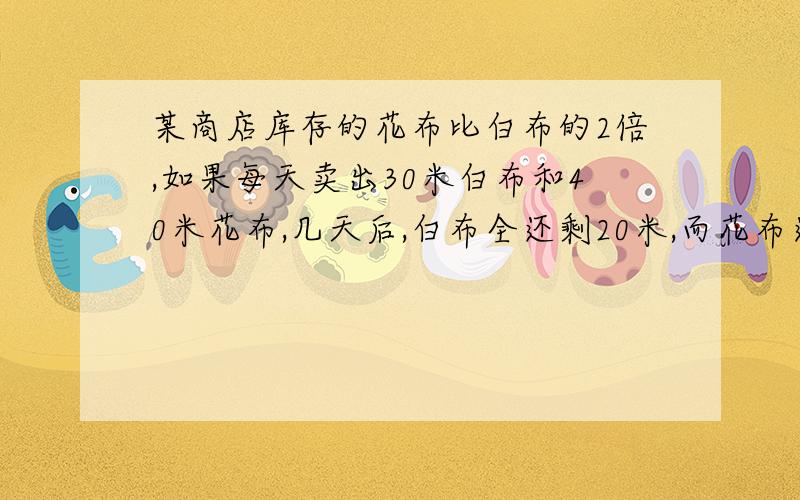 某商店库存的花布比白布的2倍,如果每天卖出30米白布和40米花布,几天后,白布全还剩20米,而花布还剩180米.问原来库存花布有多少米?求详细过程,要算式,不要方程,谢谢!