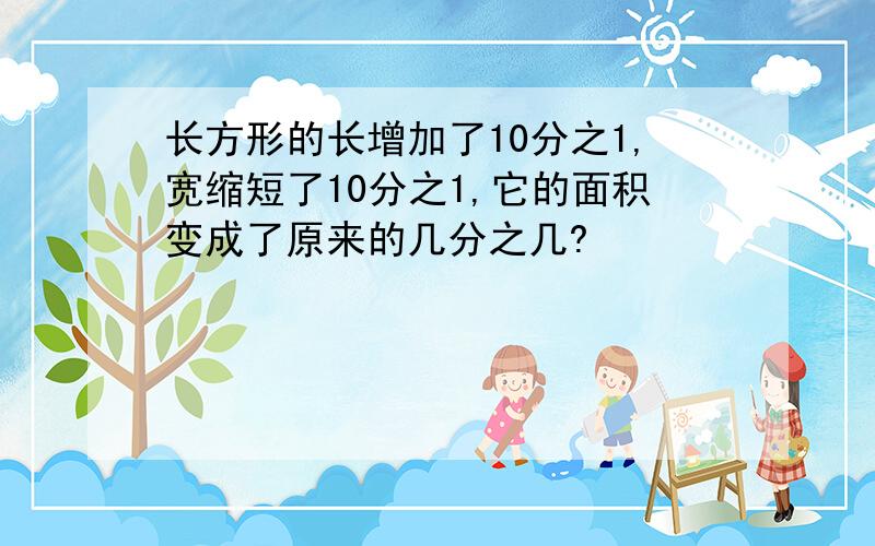 长方形的长增加了10分之1,宽缩短了10分之1,它的面积变成了原来的几分之几?