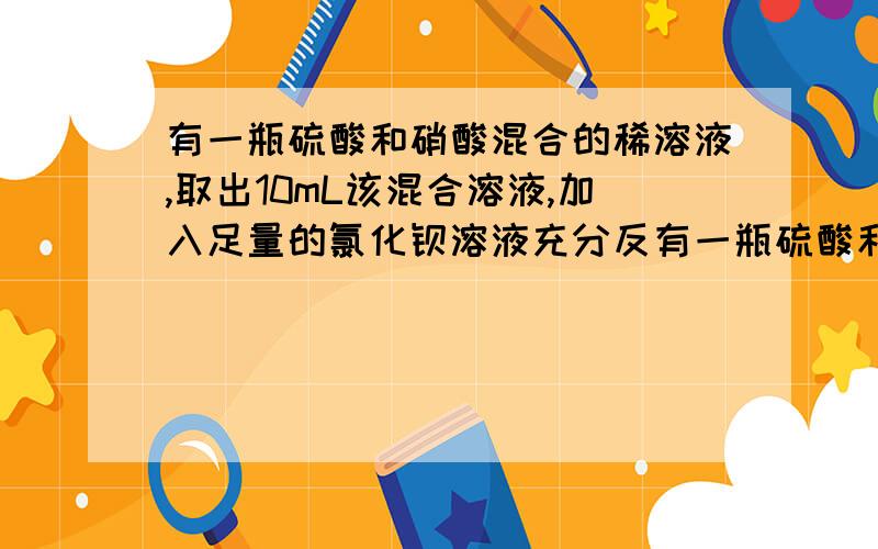 有一瓶硫酸和硝酸混合的稀溶液,取出10mL该混合溶液,加入足量的氯化钡溶液充分反有一瓶硫酸和硝酸混合的稀溶液,取出10mL该混合溶液,加入足量的氯化钡溶液充分反应后过滤,洗涤,烘干,可得