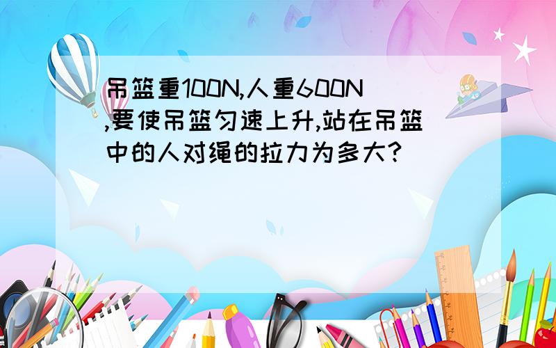 吊篮重100N,人重600N,要使吊篮匀速上升,站在吊篮中的人对绳的拉力为多大?