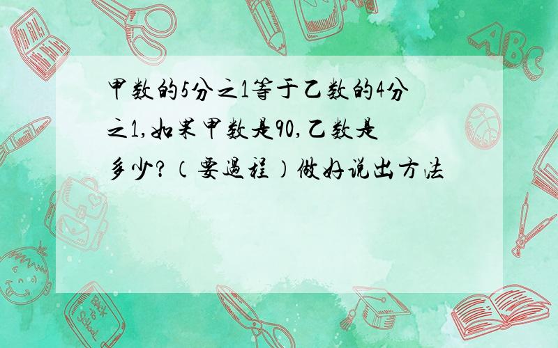 甲数的5分之1等于乙数的4分之1,如果甲数是90,乙数是多少?（要过程）做好说出方法