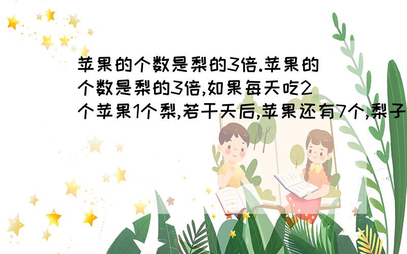 苹果的个数是梨的3倍.苹果的个数是梨的3倍,如果每天吃2个苹果1个梨,若干天后,苹果还有7个,梨子恰好吃完,原来苹果有多少只?