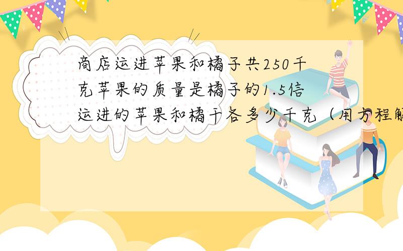 商店运进苹果和橘子共250千克苹果的质量是橘子的1.5信运进的苹果和橘干各多少千克（用方程解）